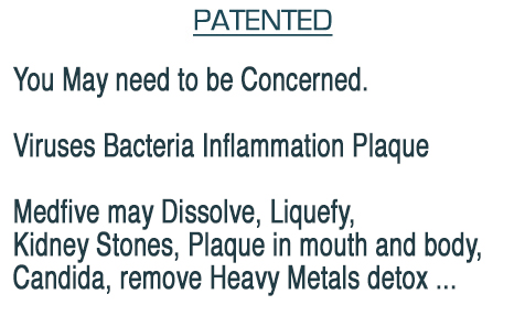 Viruses Bacteria Inflammation Plaque You Need to be Concerned. Medfive May Dissolve, Liquefy, 
Kidney Stones, Plaque in mouth and body, 
Candida, remove Heavy Metals detox